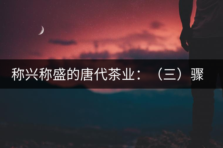 稱興稱盛的唐代茶業(yè):(三)驟起益顯的茶葉貿(mào)易 稱興稱盛的唐代茶業(yè):(三)驟起益顯的茶葉貿(mào)易