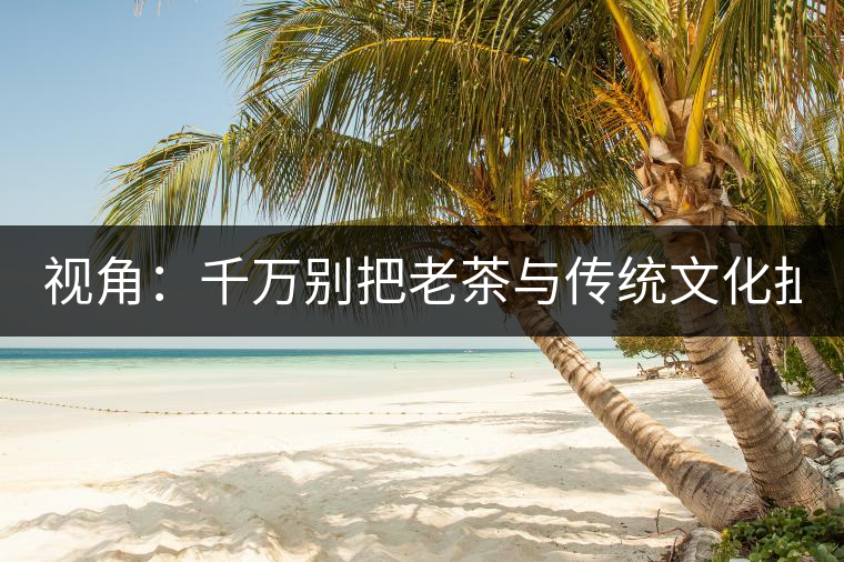 視角：千萬(wàn)別把老茶與傳統(tǒng)文化扯上 老祖宗不喝老茶！
