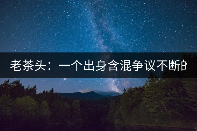 老茶頭：一個(gè)出身含混爭(zhēng)議不斷的糙爺們！