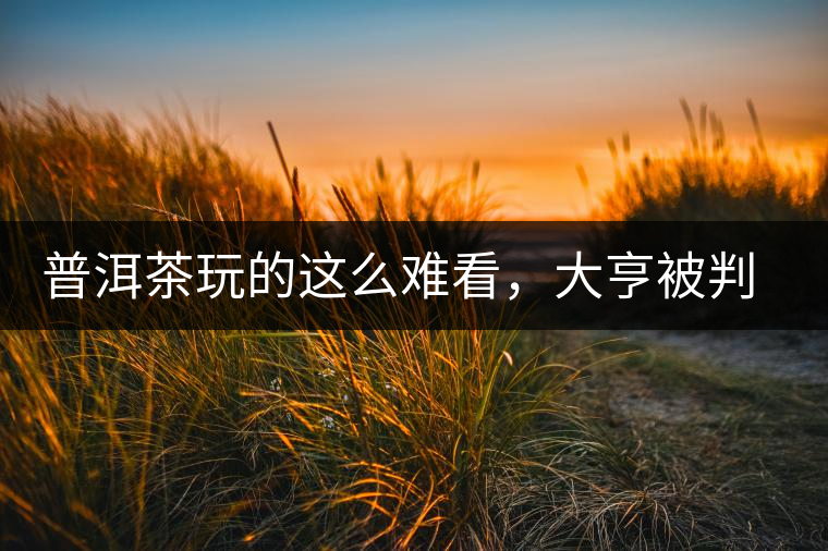 普洱茶玩的這么難看，大亨被判四年