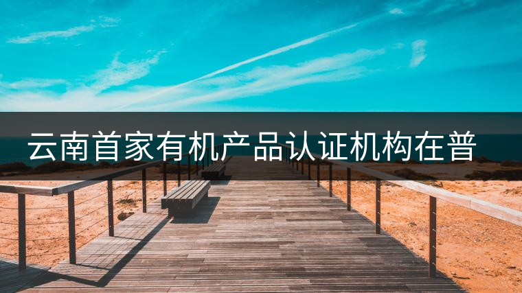 云南首家有機產(chǎn)品認證機構(gòu)在普洱揭牌成立 云南首家有機產(chǎn)品認證機構(gòu)在普洱揭牌成立