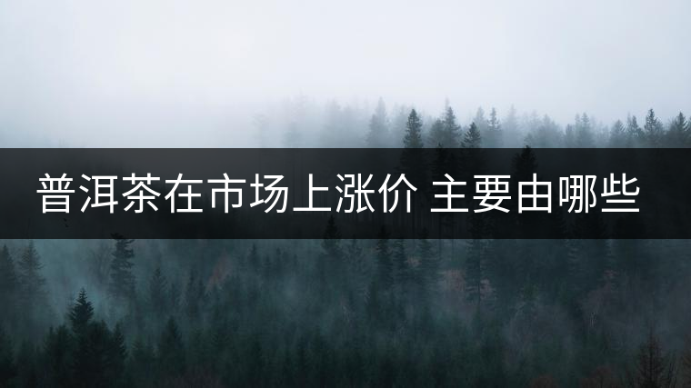 普洱茶在市場(chǎng)上漲價(jià) 主要由哪些因素主導(dǎo)？