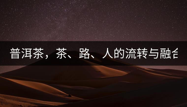 普洱茶，茶、路、人的流轉(zhuǎn)與融合！