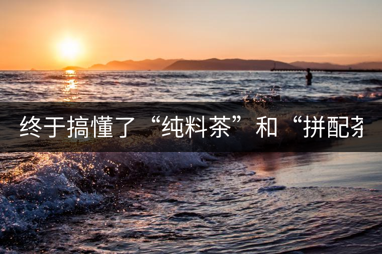 終于搞懂了“純料茶”和“拼配茶”！