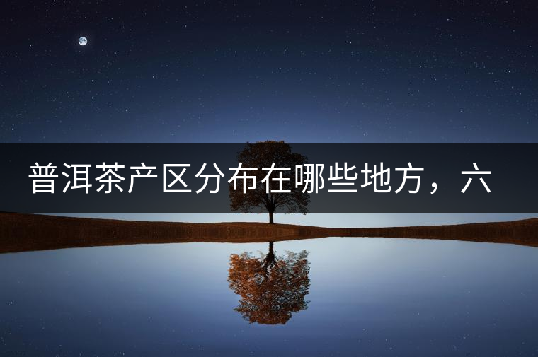 普洱茶產(chǎn)區(qū)分布在哪些地方，六張圖讓您全部看懂