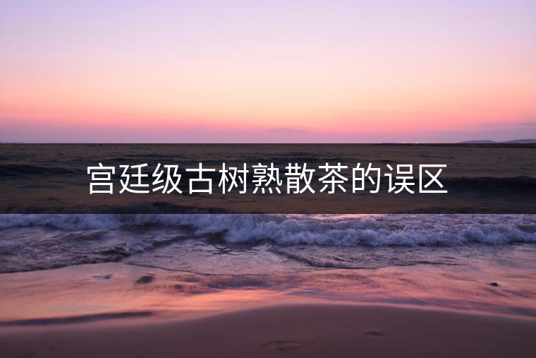 宮廷級古樹熟散茶的誤區(qū)