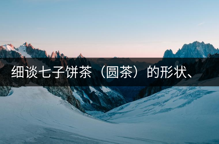 細(xì)談七子餅茶（圓茶）的形狀、色澤、特征