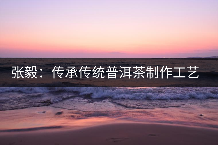 張毅：傳承傳統(tǒng)普洱茶制作工藝舊事