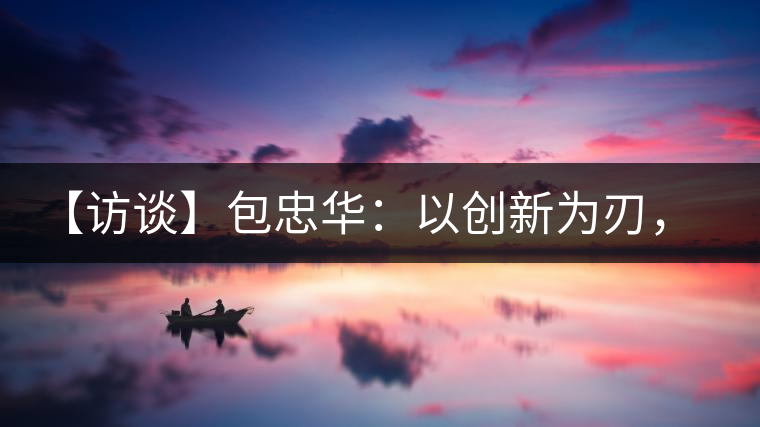 【訪談】包忠華：以創(chuàng)新為刃，打造普洱茶行業(yè)的“工業(yè)4．0”