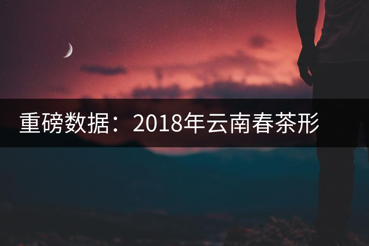 重磅數(shù)據(jù)：2018年云南春茶形勢分析（云南省茶葉流通協(xié)會發(fā)布）