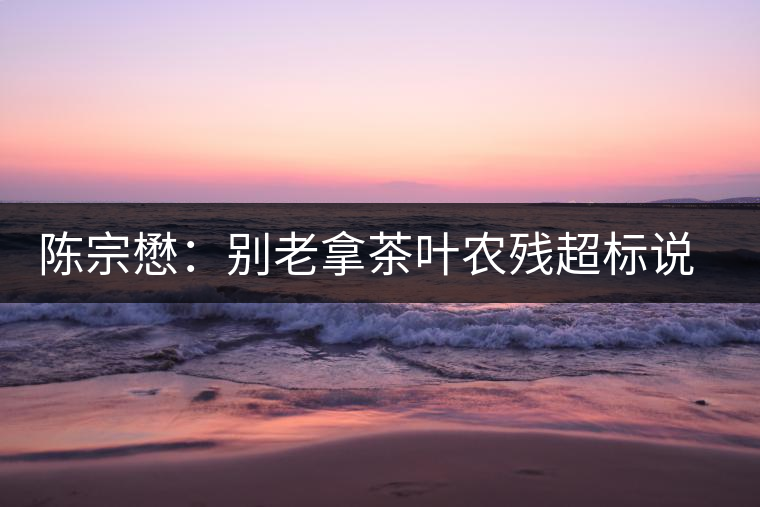陳宗懋：別老拿茶葉農(nóng)殘超標說事兒！別聽不懂裝懂的媒體瞎忽悠
