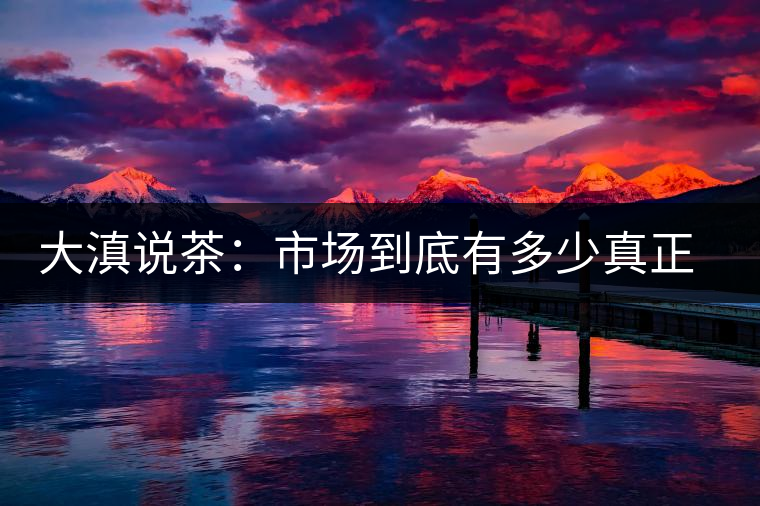 大滇說茶：市場到底有多少真正的古樹熟茶？