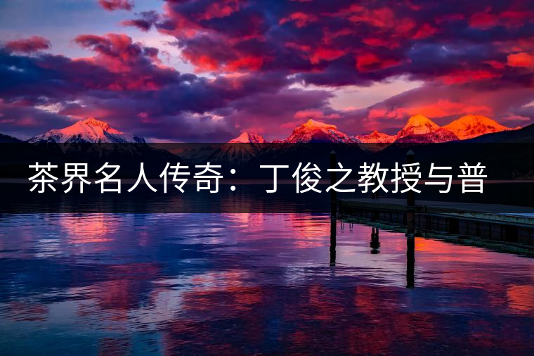 茶界名人傳奇：丁俊之教授與普洱茶結(jié)緣六十年