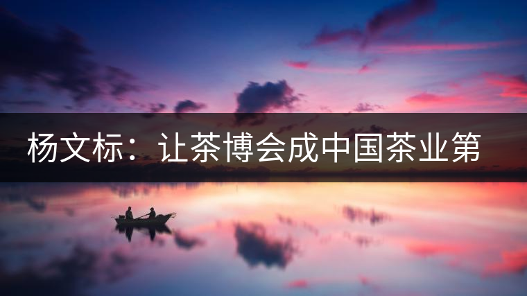 楊文標(biāo):讓茶博會成中國茶業(yè)第一展 楊文標(biāo):讓茶博會成中國茶業(yè)第一展