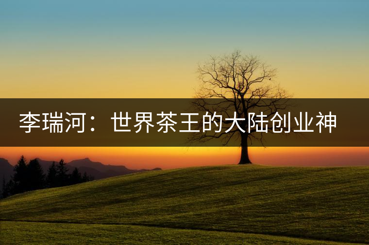 李瑞河：世界茶王的大陸創(chuàng)業(yè)神話