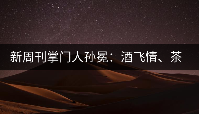 新周刊掌門人孫冕：酒飛情、茶歸真