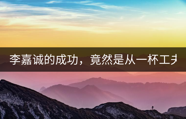 李嘉誠(chéng)的成功，竟然是從一杯工夫茶開(kāi)始的！