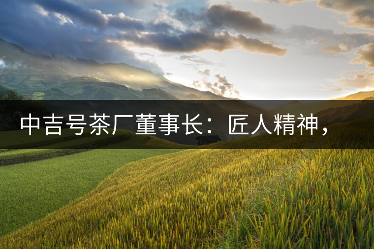 中吉號茶廠董事長：匠人精神，普洱茶人成就大業(yè)的砝碼