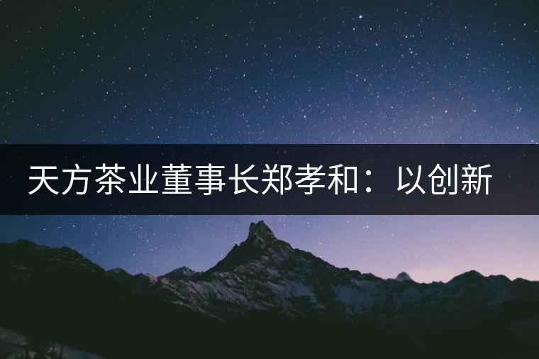 天方茶業(yè)董事長(zhǎng)鄭孝和：以創(chuàng)新為帆，踏實(shí)“往前走”