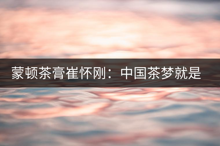 蒙頓茶膏崔懷剛：中國茶夢(mèng)就是文化自信