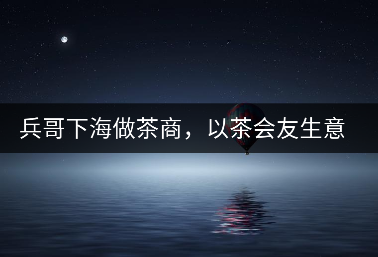 兵哥下海做茶商，以茶會友生意火