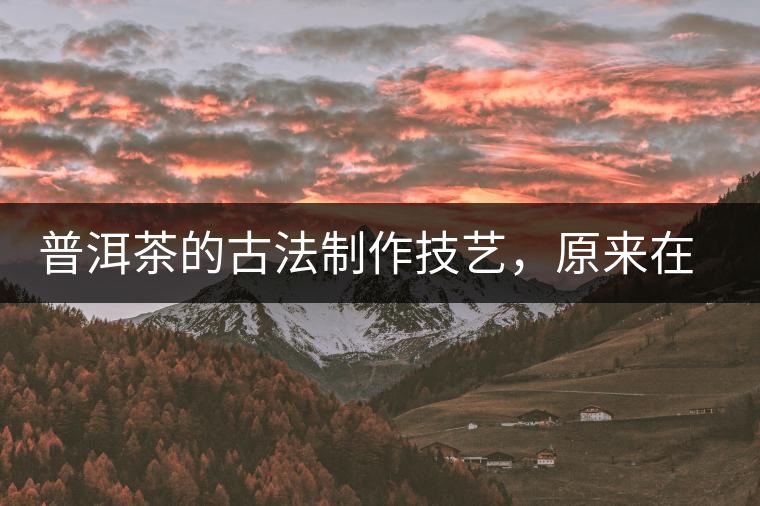 普洱茶的古法制作技藝，原來在徐霞客的筆記中就有記載