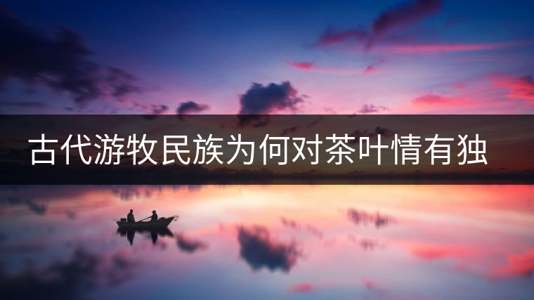 古代游牧民族為何對茶葉情有獨鐘，為何為了茶葉甚至不惜動武