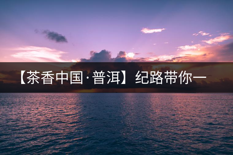 【茶香中國·普洱】紀(jì)路帶你一起走進普洱茶的前世今生 【茶香中國·普洱】紀(jì)路帶你一起走進普洱茶的前世今生