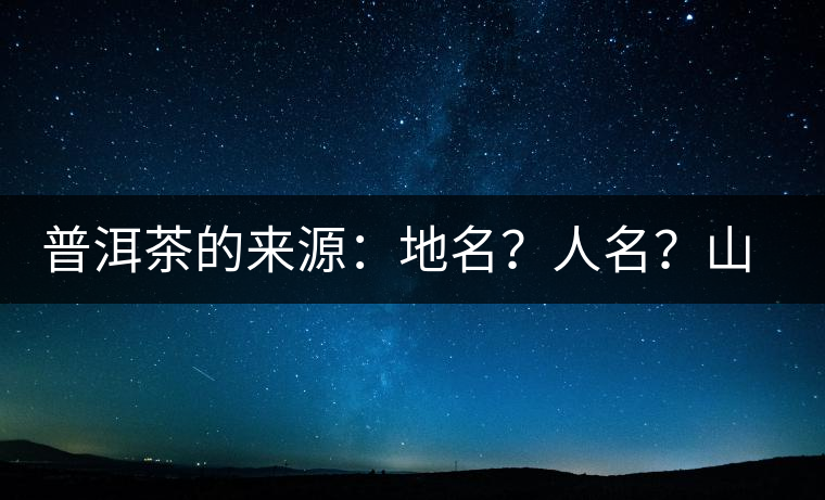 普洱茶的來源：地名？人名？山名？您更信哪一種？