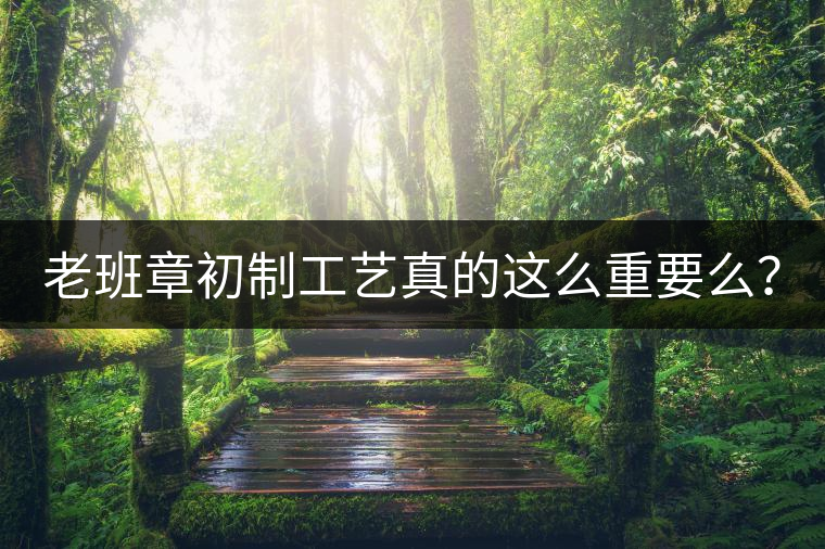 老班章初制工藝真的這么重要么？