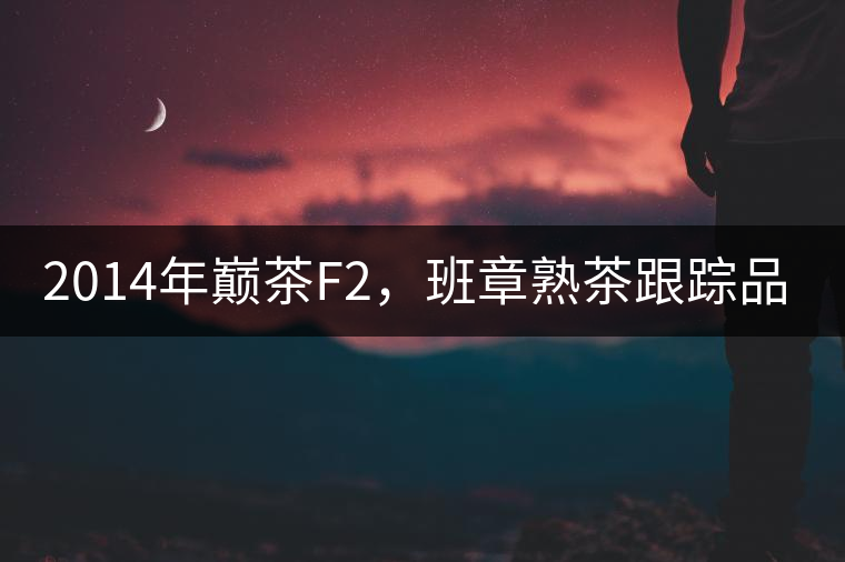 2014年巔茶F2，班章熟茶跟蹤品飲