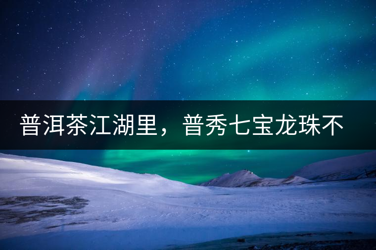 普洱茶江湖里，普秀七寶龍珠不是傳說(shuō)