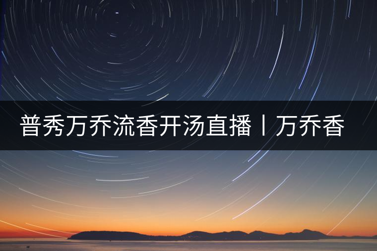 普秀萬(wàn)喬流香開(kāi)湯直播丨萬(wàn)喬香自遠(yuǎn)古來(lái) 普秀萬(wàn)喬流香開(kāi)湯直播丨萬(wàn)喬香自遠(yuǎn)古來(lái)