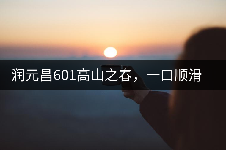 潤(rùn)元昌601高山之春，一口順滑，春韻綿綿