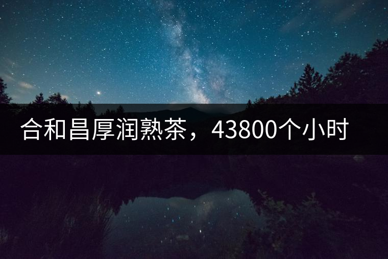 合和昌厚潤熟茶，43800個小時(shí)把時(shí)光轉(zhuǎn)化成嘗得到的味道！