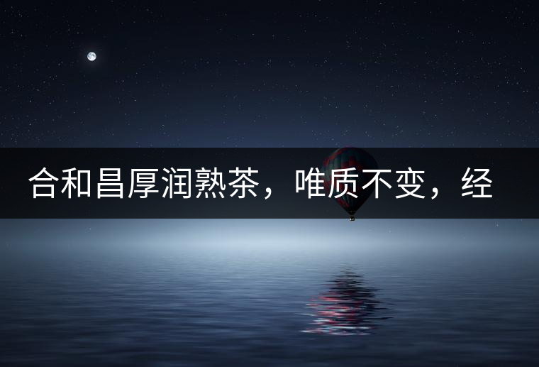 合和昌厚潤熟茶，唯質(zhì)不變，經(jīng)典之上延續(xù)經(jīng)典！