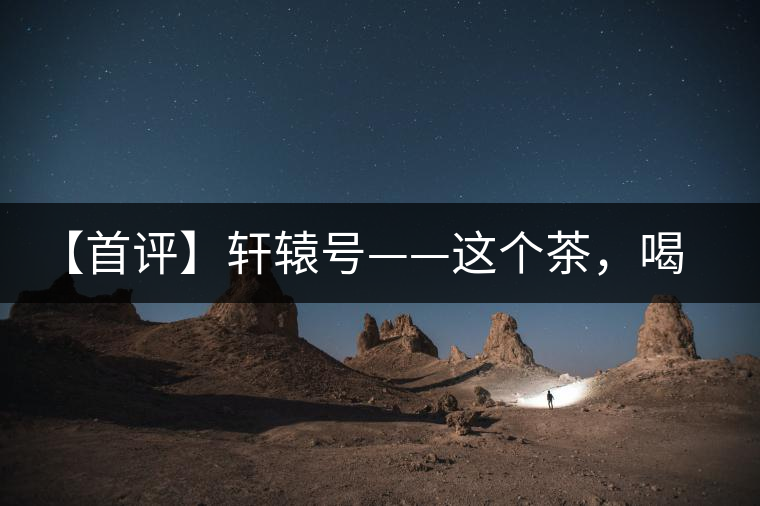 【首評】軒轅號——這個茶，喝的就是優(yōu)秀的綜合感受