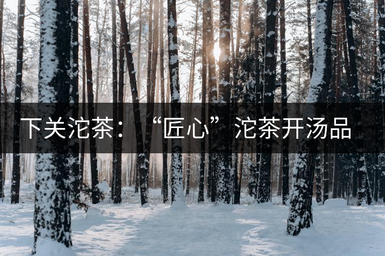 下關(guān)沱茶：“匠心”沱茶開湯品鑒——世界再嘈雜，內(nèi)心總安靜