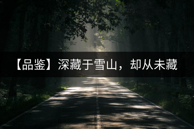 【品鑒】深藏于雪山，卻從未藏住那芳香與甘甜