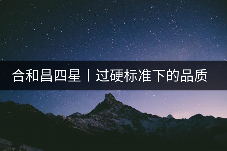 合和昌四星丨過硬標準下的品質(zhì)，才值得時間沉淀！