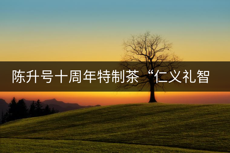 陳升號十周年特制茶“仁義禮智信”重磅來襲！