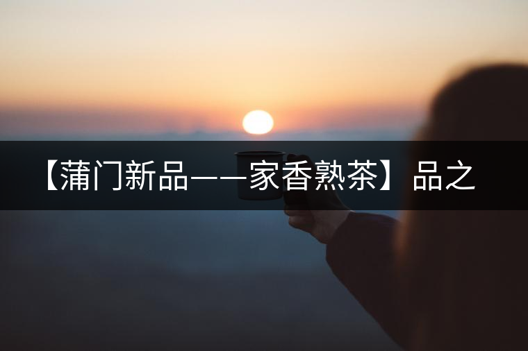 【蒲門新品——家香熟茶】品之，是家的味道，存之，是家的思念