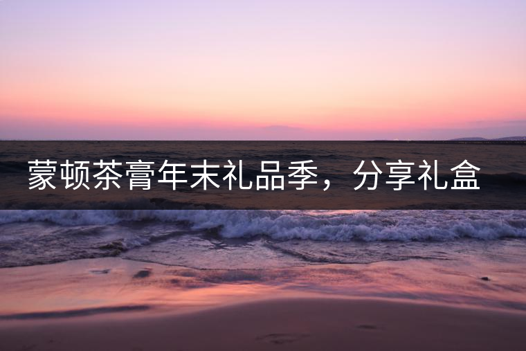 蒙頓茶膏年末禮品季，分享禮盒套裝優(yōu)惠上市！