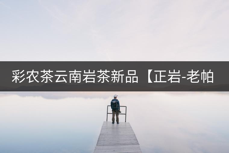 彩農(nóng)茶云南巖茶新品【正巖-老帕卡】即將上市 彩農(nóng)茶云南巖茶新品【正巖-老帕卡】即將上市