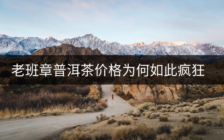 老班章普洱茶價(jià)格為何如此瘋狂？盤點(diǎn)老班章歷年收購(gòu)價(jià)