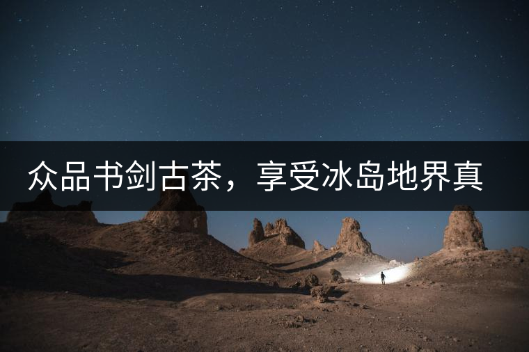 眾品書劍古茶，享受冰島地界真實(shí)的味道
