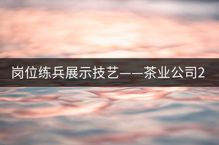 崗位練兵展示技藝——茶業(yè)公司2015年第三屆生產技能大賽順利舉行