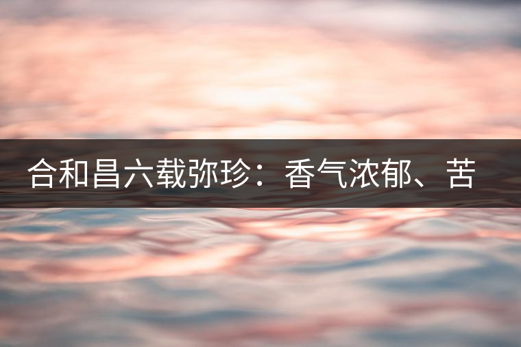 合和昌六載彌珍：香氣濃郁、苦澀均衡