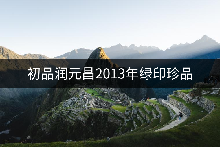 初品潤(rùn)元昌2013年綠印珍品 初品潤(rùn)元昌2013年綠印珍品