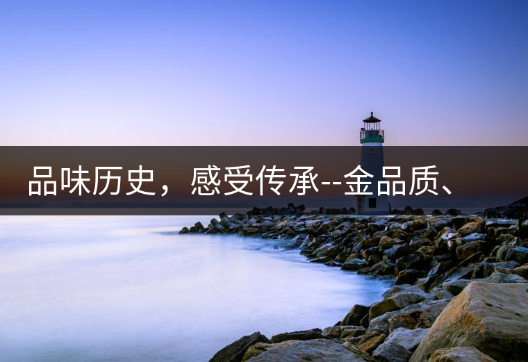 品味歷史，感受傳承--金品質(zhì)、大印象，值得細細品味!